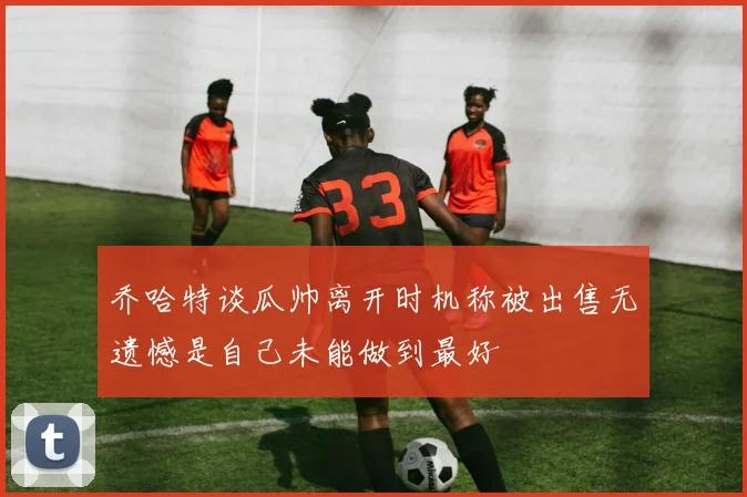 乔哈特谈瓜帅离开时机称被出售无遗憾是自己未能做到最好