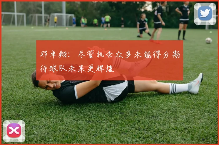 邓卓翔：尽管机会众多未能得分期待球队未来更辉煌