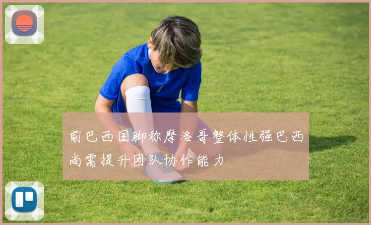 前巴西国脚称摩洛哥整体性强巴西尚需提升团队协作能力