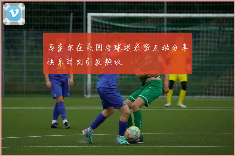 马奎尔在美国与球迷亲密互动分享快乐时刻引发热议