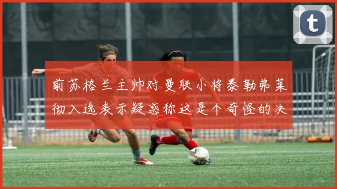 前苏格兰主帅对曼联小将泰勒弗莱彻入选表示疑惑称这是个奇怪的决定