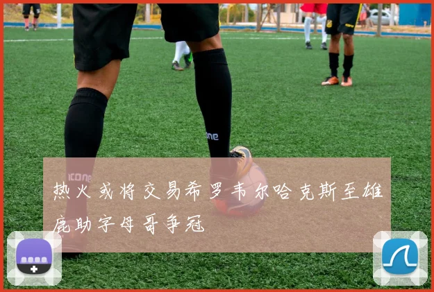 热火或将交易希罗韦尔哈克斯至雄鹿助字母哥争冠