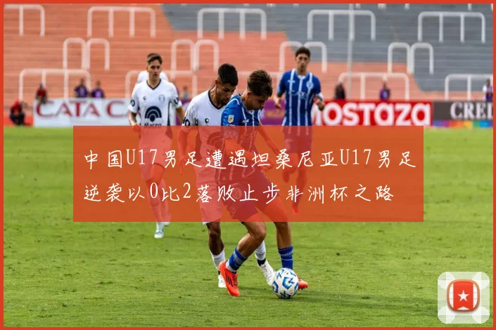 中国U17男足遭遇坦桑尼亚U17男足逆袭以0比2落败止步非洲杯之路