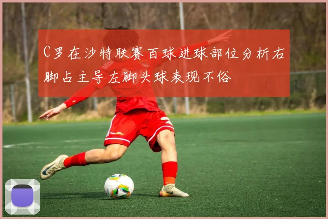 C罗在沙特联赛百球进球部位分析右脚占主导左脚头球表现不俗