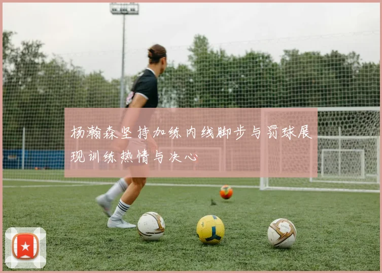 杨瀚森坚持加练内线脚步与罚球展现训练热情与决心