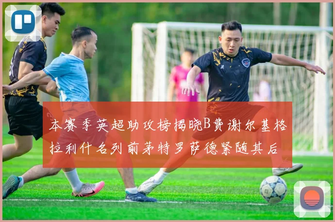 本赛季英超助攻榜揭晓B费谢尔基格拉利什名列前茅特罗萨德紧随其后