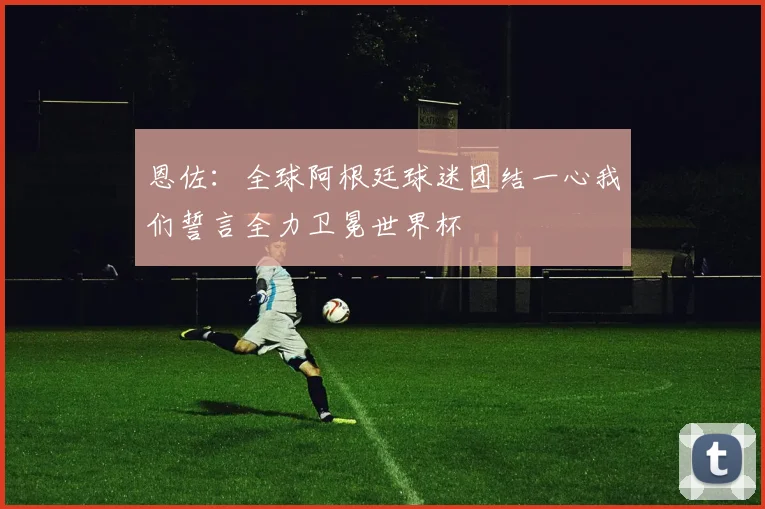 恩佐：全球阿根廷球迷团结一心我们誓言全力卫冕世界杯