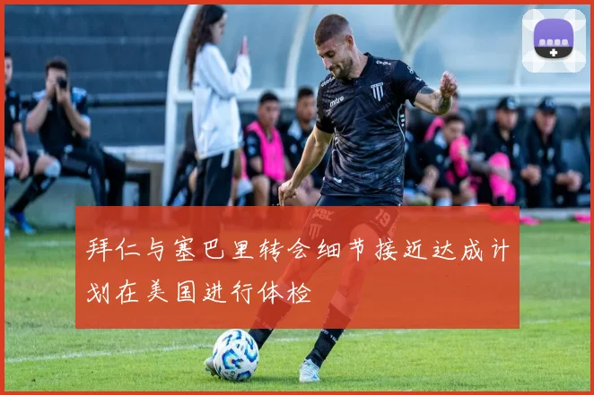 拜仁与塞巴里转会细节接近达成计划在美国进行体检