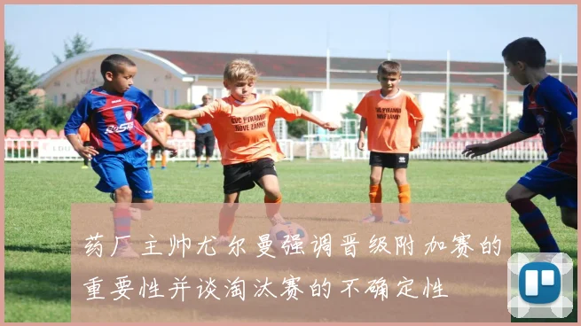 药厂主帅尤尔曼强调晋级附加赛的重要性并谈淘汰赛的不确定性
