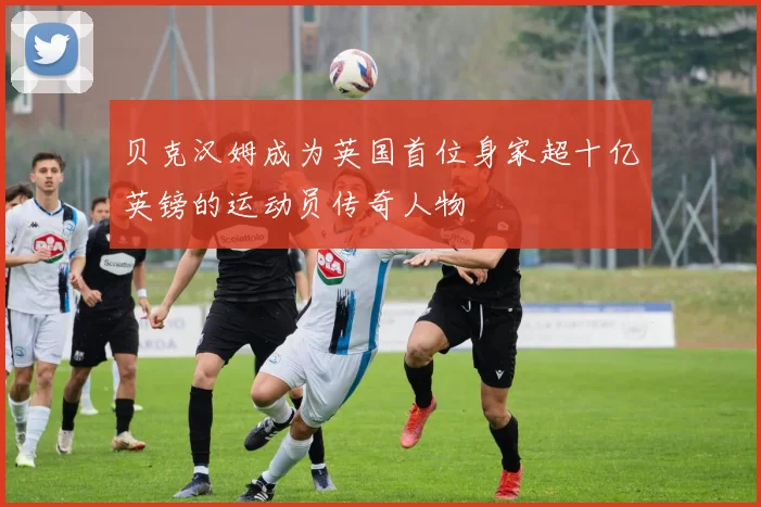 贝克汉姆成为英国首位身家超十亿英镑的运动员传奇人物