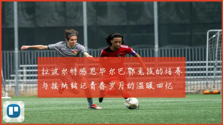 拉波尔特感恩毕尔巴鄂竞技的培养与接纳铭记青春岁月的温暖回忆