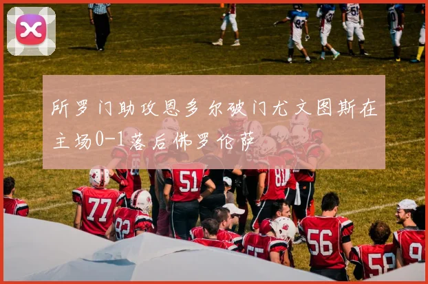 所罗门助攻恩多尔破门尤文图斯在主场0-1落后佛罗伦萨