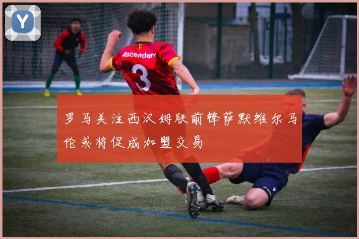 罗马关注西汉姆联前锋萨默维尔马伦或将促成加盟交易