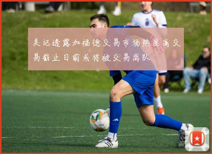 美记透露加福德交易市场热度高交易截止日前或将被交易离队