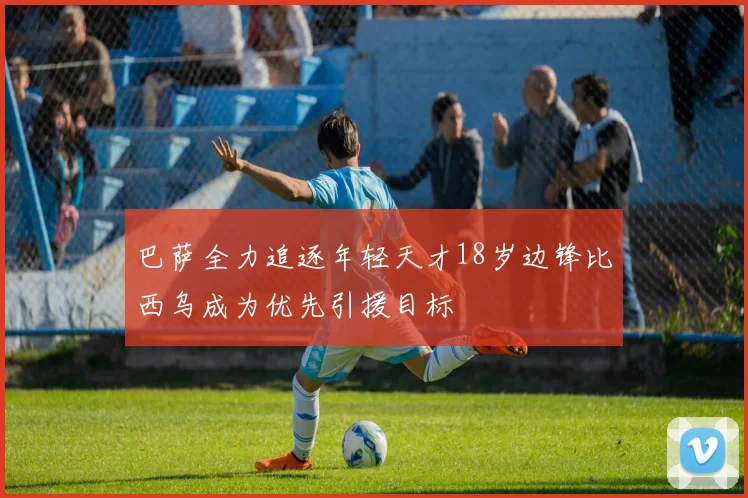 巴萨全力追逐年轻天才18岁边锋比西乌成为优先引援目标