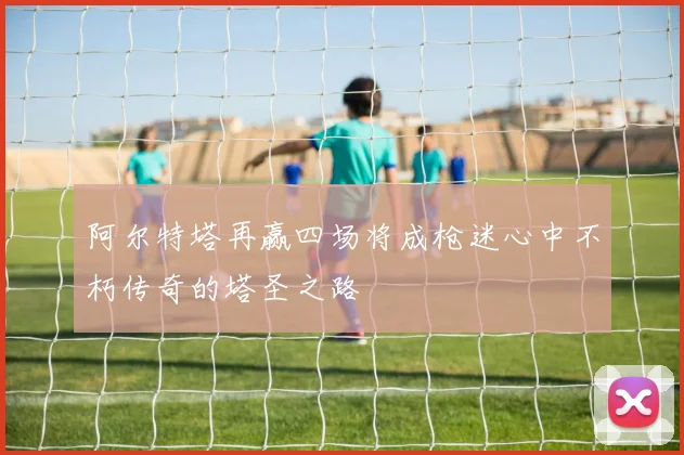 阿尔特塔再赢四场将成枪迷心中不朽传奇的塔圣之路