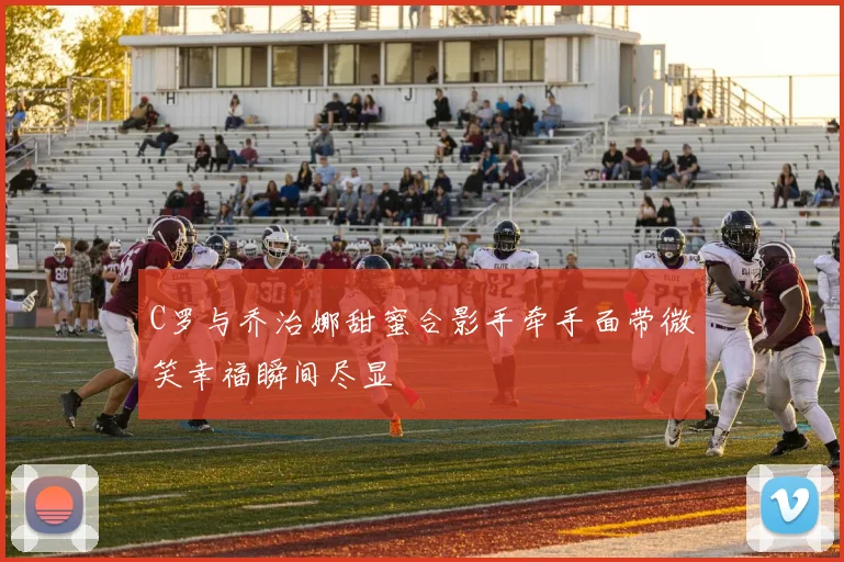 C罗与乔治娜甜蜜合影手牵手面带微笑幸福瞬间尽显